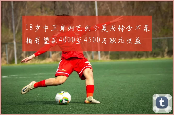 18岁中卫库利巴利今夏或转会不莱梅有望获4000至4500万欧元收益