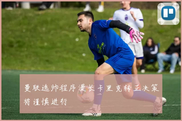 曼联选帅程序漫长卡里克转正决策将谨慎进行