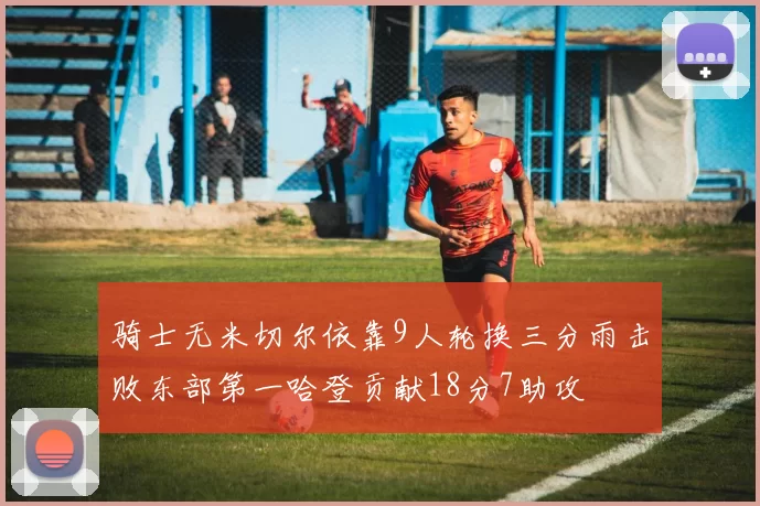 骑士无米切尔依靠9人轮换三分雨击败东部第一哈登贡献18分7助攻