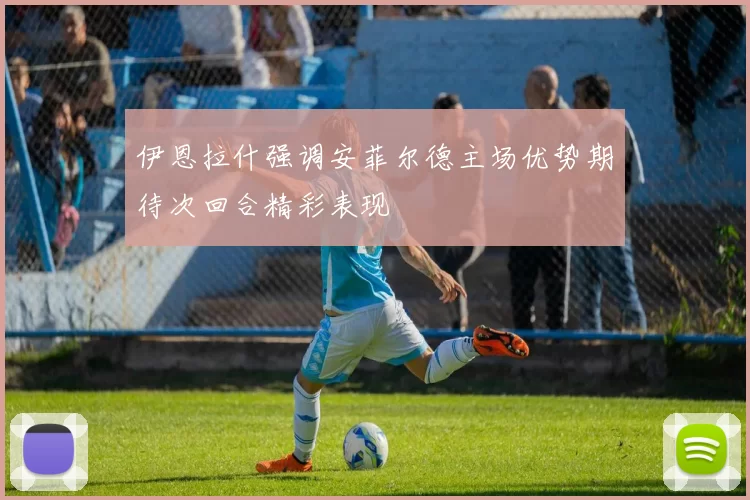 伊恩拉什强调安菲尔德主场优势期待次回合精彩表现