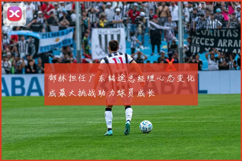 郜林担任广东铭途总经理心态变化成最大挑战助力球员成长