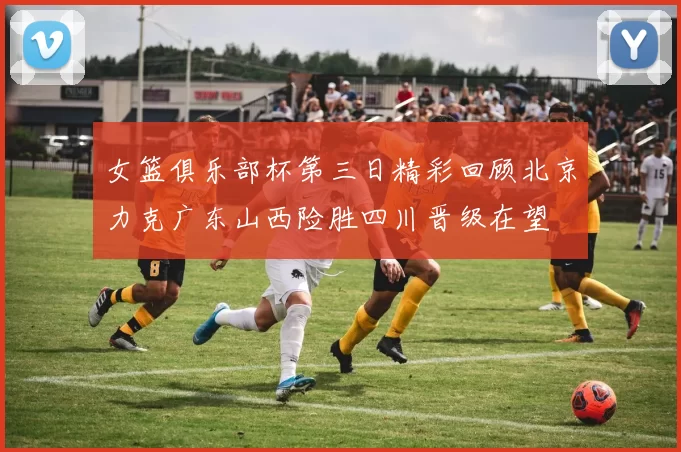 女篮俱乐部杯第三日精彩回顾北京力克广东山西险胜四川晋级在望