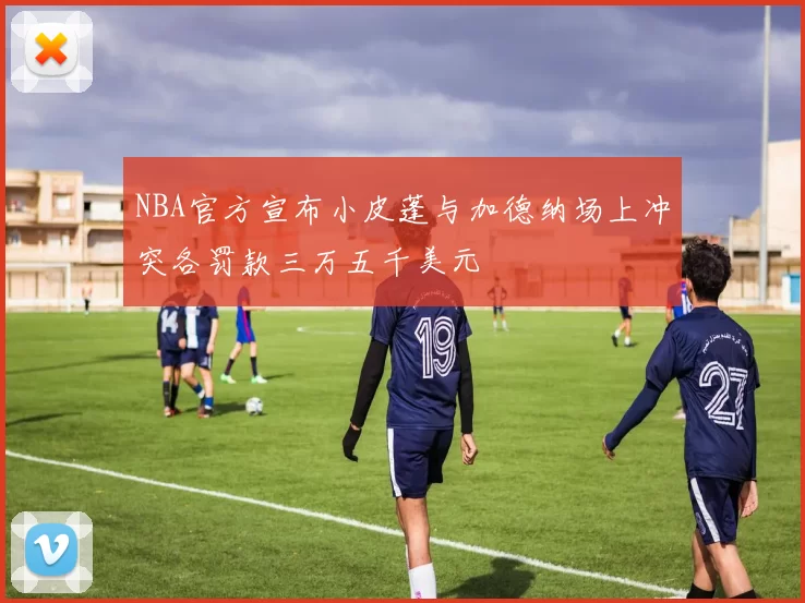 NBA官方宣布小皮蓬与加德纳场上冲突各罚款三万五千美元