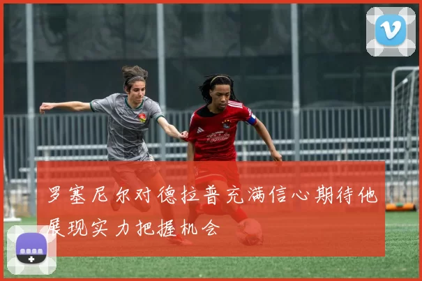 罗塞尼尔对德拉普充满信心期待他展现实力把握机会