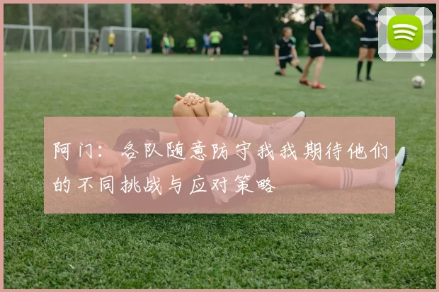 阿门：各队随意防守我我期待他们的不同挑战与应对策略