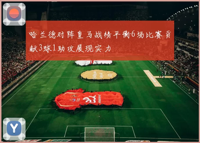 哈兰德对阵皇马战绩平衡6场比赛贡献3球1助攻展现实力