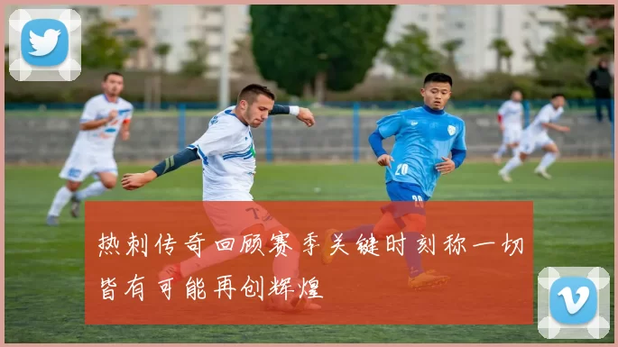 热刺传奇回顾赛季关键时刻称一切皆有可能再创辉煌