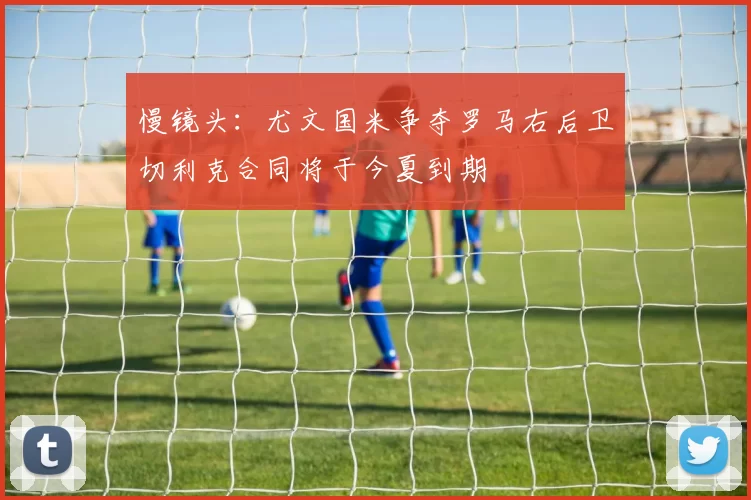 慢镜头：尤文国米争夺罗马右后卫切利克合同将于今夏到期