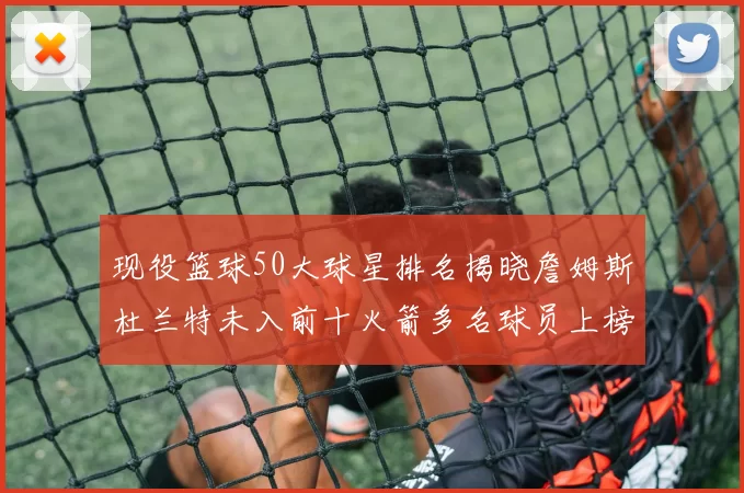 现役篮球50大球星排名揭晓詹姆斯杜兰特未入前十火箭多名球员上榜前五竞争激烈