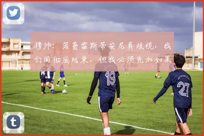 穆帅：若普雷斯蒂安尼真歧视，我们间彻底结束，但我必须先加如果