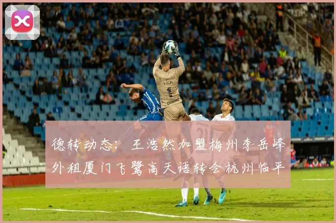 德转动态：王浩然加盟梅州李岳峰外租厦门飞鹭高天语转会杭州临平吴越