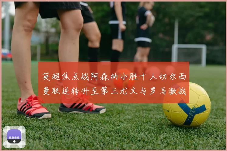 英超焦点战阿森纳小胜十人切尔西曼联逆转升至第三尤文与罗马激战平局